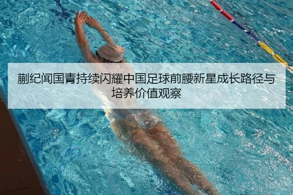 蒯纪闻国青持续闪耀中国足球前腰新星成长路径与培养价值观察